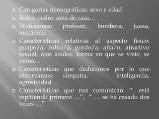    Categorías demográficas: sexo y edad
   Roles: padre, ama de casa…
   Profesiones:    profesor,   bombera,     jueza,
    mecánico…
   Características relativas al aspecto físico:
    guapo/a, rubio/a, gordo/a, alta/o, atractivo
    sexual, ojos azules, forma en que se viste, se
    peina…
   Características que deducimos por lo que
    observamos:     simpatía,         inteligencia,
    agresividad …
   Características que nos comunican: “…está
    repitiendo primero …”, “ … se ha casado dos
    veces …”
 