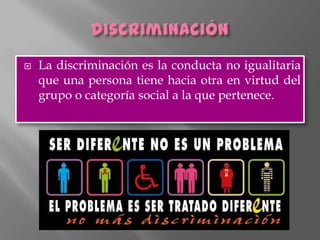    La discriminación es la conducta no igualitaria
    que una persona tiene hacia otra en virtud del
    grupo o categoría social a la que pertenece.
 