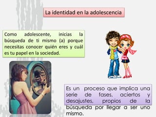 La identidad en la adolescencia
Como adolescente, inicias la
búsqueda de ti mismo (a) porque
necesitas conocer quién eres y cuál
es tu papel en la sociedad.
Es un proceso que implica una
serie de fases, aciertos y
desajustes, propios de la
búsqueda por llegar a ser uno
mismo.