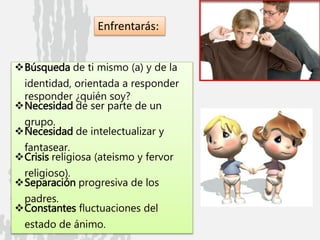 Búsqueda de ti mismo (a) y de la
identidad, orientada a responder
responder ¿quién soy?
Necesidad de ser parte de un
grupo.
Necesidad de intelectualizar y
fantasear.
Crisis religiosa (ateismo y fervor
religioso).
Separación progresiva de los
padres.
Constantes fluctuaciones del
estado de ánimo.
Enfrentarás: