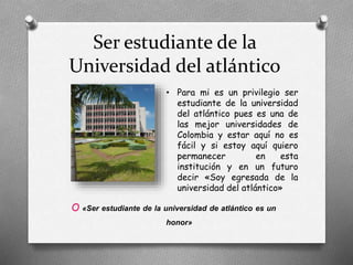 Ser estudiante de la
Universidad del atlántico
O «Ser estudiante de la universidad de atlántico es un
honor»
• Para mi es un privilegio ser
estudiante de la universidad
del atlántico pues es una de
las mejor universidades de
Colombia y estar aquí no es
fácil y si estoy aquí quiero
permanecer en esta
institución y en un futuro
decir «Soy egresada de la
universidad del atlántico»