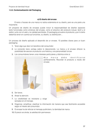 Proyecto de Identidad Visual                                                    Green&Green 2012

1.3.2. Contextualización del Packaging




                                     a) El diseño del envase
       El éxito o fracaso de una marca no radica solamente en su diseño, pero es una parte una
importante.
Un proyecto de diseño de envases puede incluir la responsabilidad de  diseñar  aspectos
tanto  funcionales  como emotivos del envase, como el  atractivo  del producto (visual, táctil y el
estilo), junto con el valor y la calidad percibidos. El packaging envuelve al producto y por lo tanto
debemos tener en cuenta sus funciones, su diseño, su distribución…


Un proceso de diseño aplicado al desarrollo de un envase.  10 posibles claves para un buen
packaging:
   1. Tener algo que decir en beneﬁcio del consumidor
   2. Lo conocido tiene ventaja sobre lo desconocido.  La marca y el envase  ofrecen la
      posibilidad de asociar al producto una historia y una personalidad únicas
   3. Los consumidores tienen unos intereses particulares y distintos entre sí.
                                              4.L a   marca        debe       identiﬁcarse
                                              perfectamente.  Recordar el producto a través del
                                              envase.




   5. Ser breve.
   6. Atraer la atención.
   7. La credibilidad  es necesaria y  exige
      sensatez en el mensaje.
   8. Organizar, simpliﬁcar, clasiﬁcar la información  de manera  que sea fácilmente accesible
      según el interés del consumidor.
   9. El envase ha de reforzar el mensaje publicitario, la identidad de marca.
   10. El precio se olvida, la satisfacción permanece.




                                                                                                  37
 