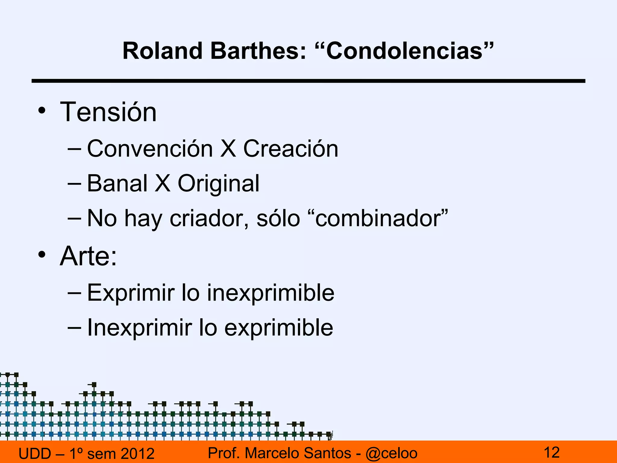 Roland Barthes: “Condolencias”

  • Tensión
      – Convención X Creación
      – Banal X Original
      – No hay criador, sólo “combinador”
  • Arte:
      – Exprimir lo inexprimible
      – Inexprimir lo exprimible




UDD – 1º sem 2012   Prof. Marcelo Santos - @celoo   12
 