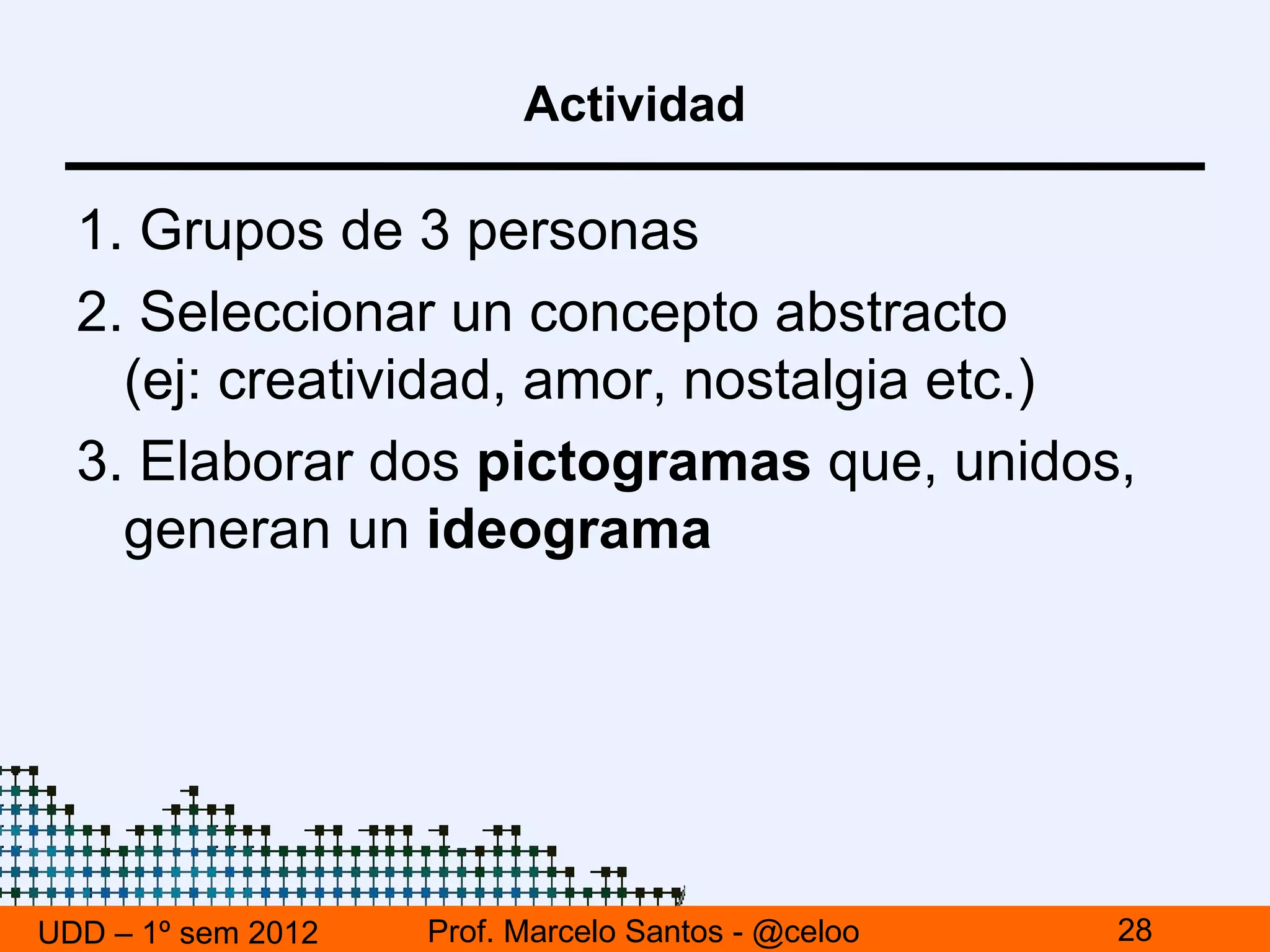 Actividad

  1. Grupos de 3 personas
  2. Seleccionar un concepto abstracto
    (ej: creatividad, amor, nostalgia etc.)
  3. Elaborar dos pictogramas que, unidos,
    generan un ideograma




UDD – 1º sem 2012   Prof. Marcelo Santos - @celoo   28
 