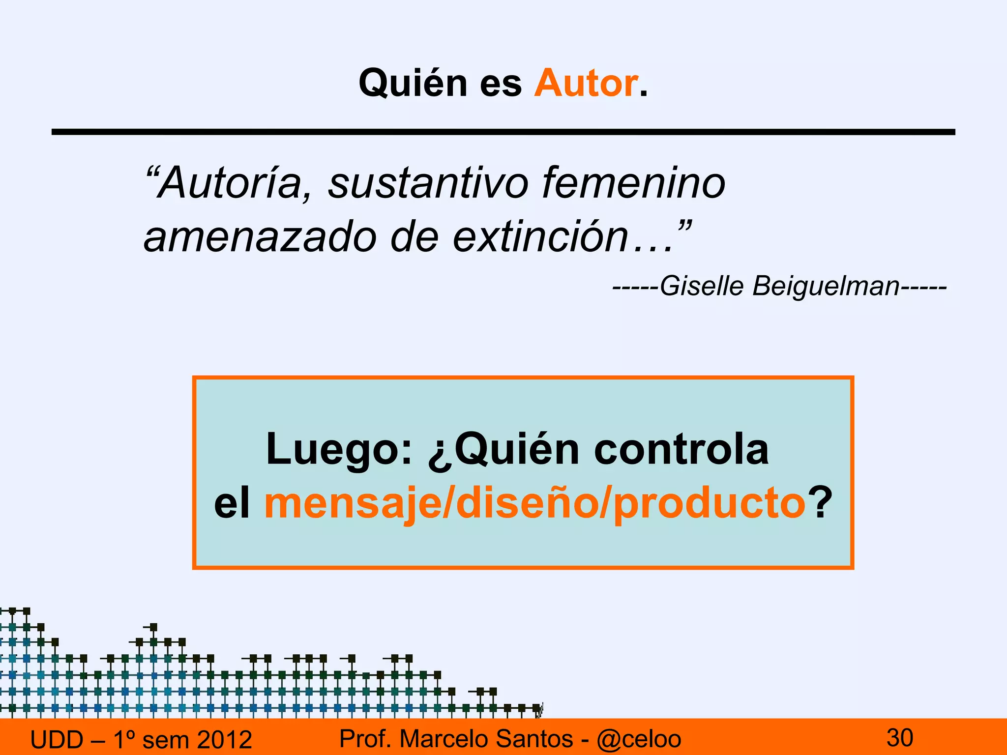 Quién es Autor.

        “Autoría, sustantivo femenino
        amenazado de extinción…”
                                           -----Giselle Beiguelman-----




                 Luego: ¿Quién controla
              el mensaje/diseño/producto?




UDD – 1º sem 2012   Prof. Marcelo Santos - @celoo                30
 