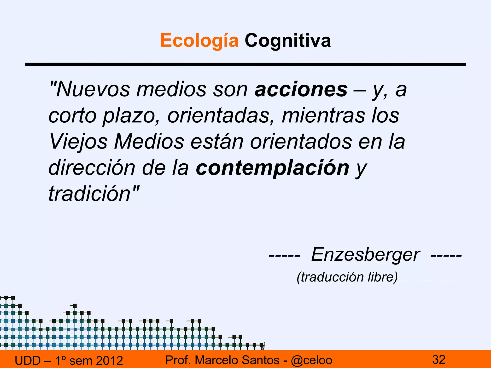 Ecología Cognitiva

     "Nuevos medios son acciones – y, a
     corto plazo, orientadas, mientras los
     Viejos Medios están orientados en la
     dirección de la contemplación y
     tradición"

                                     ----- Enzesberger -----
                                          (traducción libre)……..…..




UDD – 1º sem 2012   Prof. Marcelo Santos - @celoo              32
 