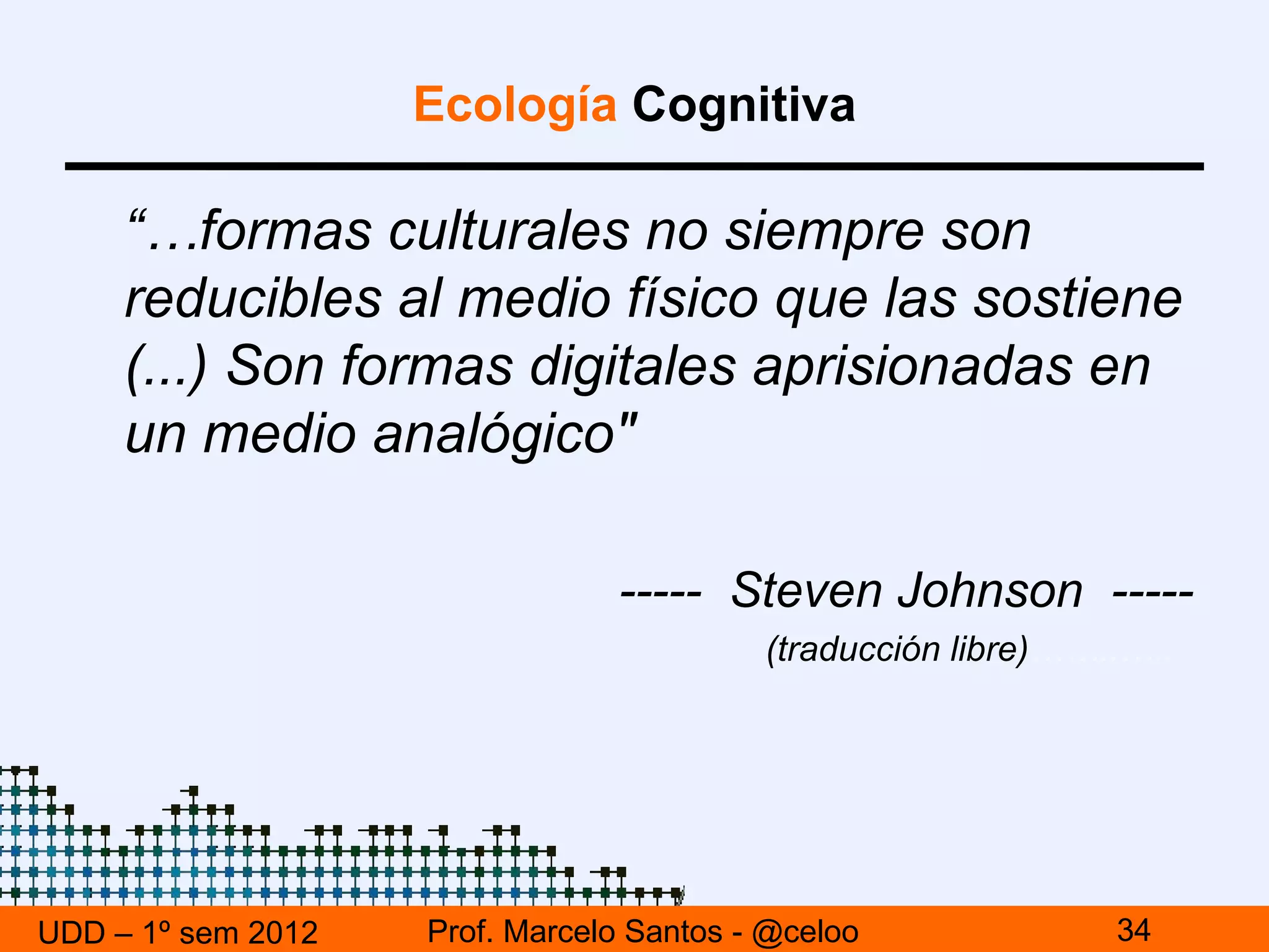 Ecología Cognitiva

     “…formas culturales no siempre son
     reducibles al medio físico que las sostiene
     (...) Son formas digitales aprisionadas en
     un medio analógico"

                                ----- Steven Johnson -----
                                          (traducción libre)……..…..




UDD – 1º sem 2012   Prof. Marcelo Santos - @celoo              34
 