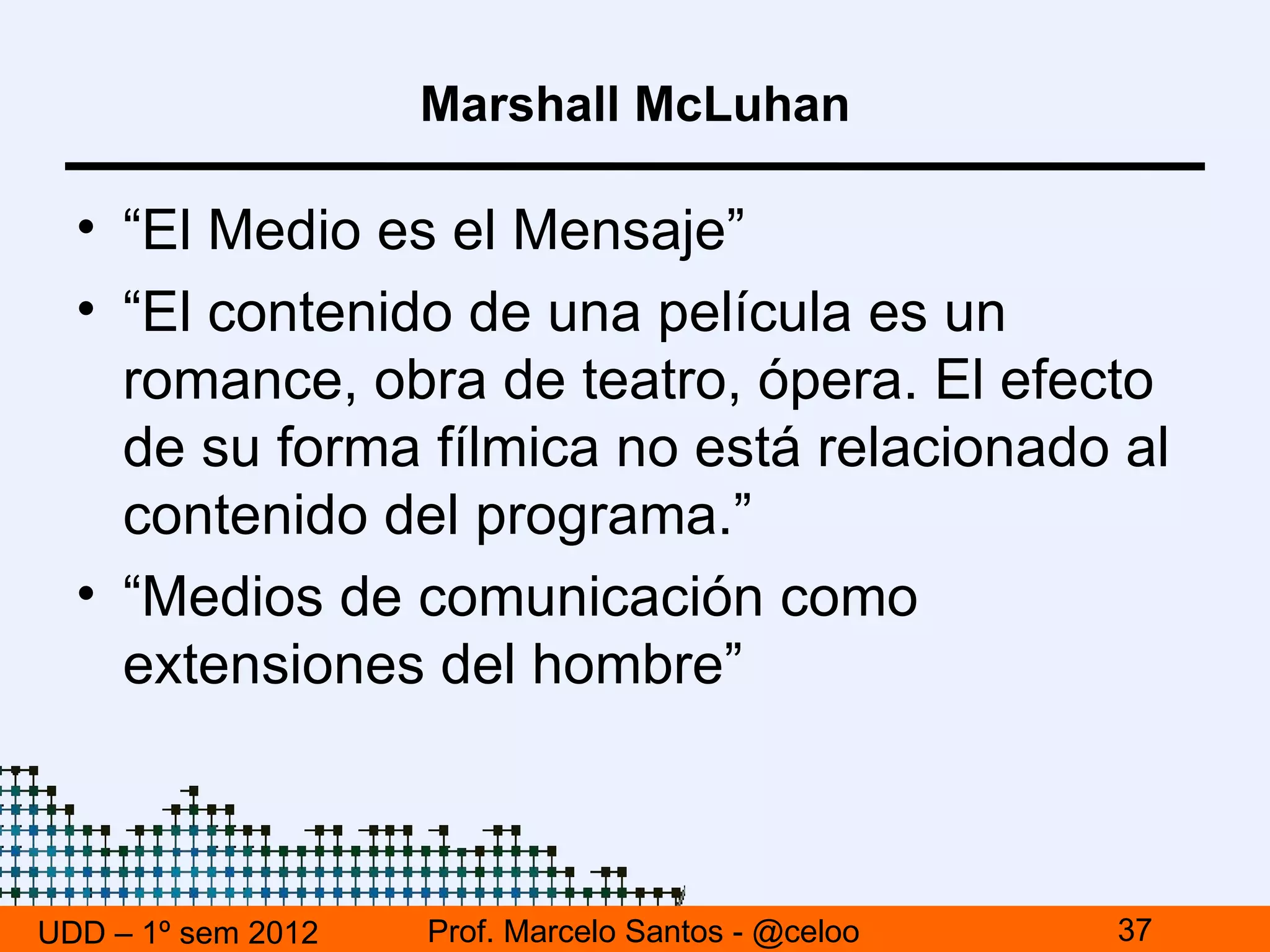 Marshall McLuhan

  • “El Medio es el Mensaje”
  • “El contenido de una película es un
    romance, obra de teatro, ópera. El efecto
    de su forma fílmica no está relacionado al
    contenido del programa.”
  • “Medios de comunicación como
    extensiones del hombre”



UDD – 1º sem 2012   Prof. Marcelo Santos - @celoo   37
 