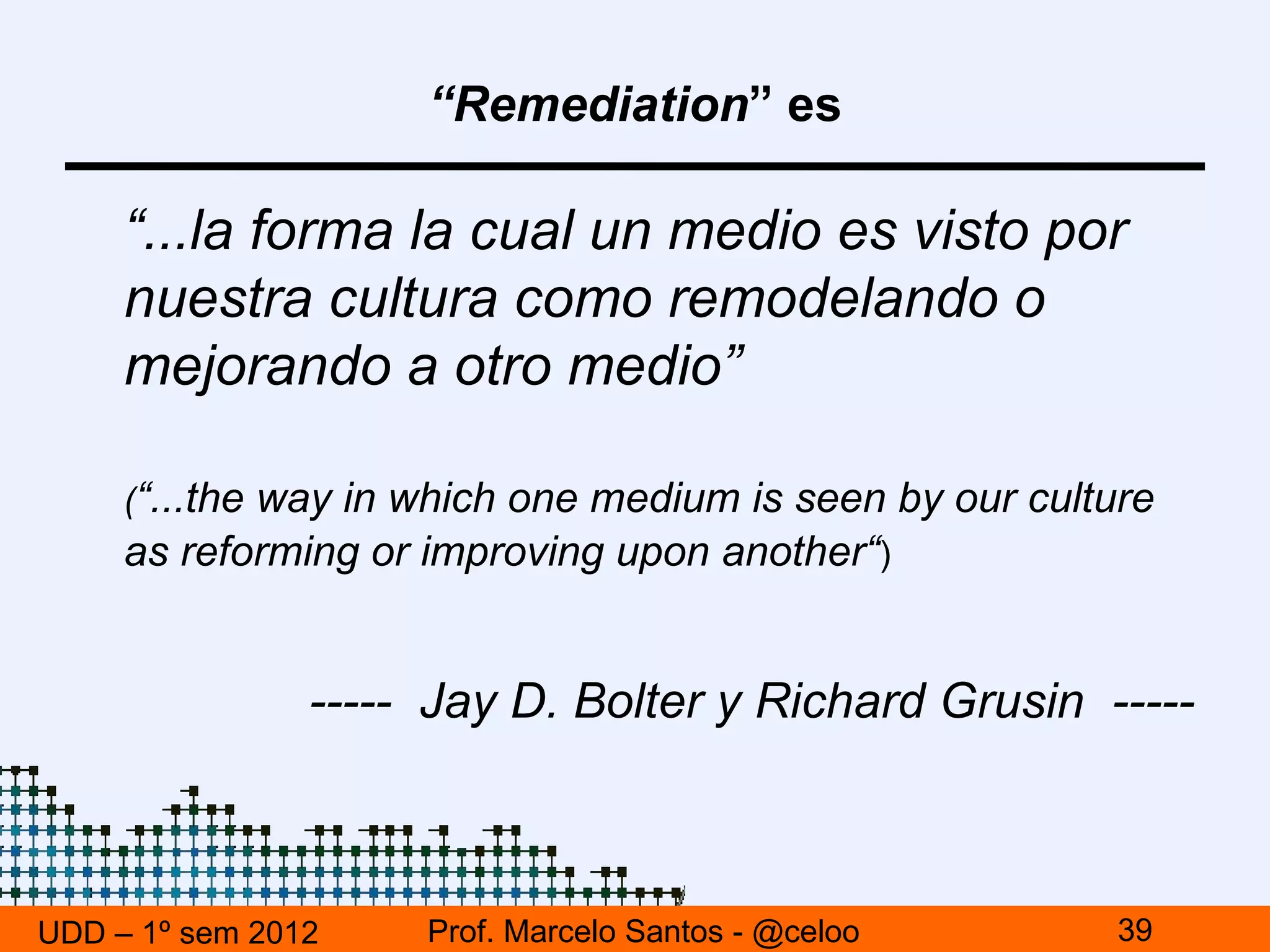 “Remediation” es

     “...la forma la cual un medio es visto por
     nuestra cultura como remodelando o
     mejorando a otro medio”

     (“...the way in which one medium is seen by our culture
     as reforming or improving upon another“)


                ----- Jay D. Bolter y Richard Grusin -----



UDD – 1º sem 2012    Prof. Marcelo Santos - @celoo        39
 