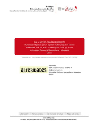 Redalyc
                                   Sistema de Información Científica
Red de Revistas Científicas de América Latina, el Caribe, España y Portugal




                                         CAL Y MAYOR, ARACELI BURGUETE
                         Municipios indígenas: por un régimen multimunicipal en México
                          Alteridades, Vol. 18, Núm. 35, enero-junio, 2008, pp. 67-83
                               Universidad Autónoma Metropolitana - Iztapalapa
                                                    México

                    Disponible en: http://redalyc.uaemex.mx/src/inicio/ArtPdfRed.jsp?iCve=74711467006




                                                                  Alteridades
                                                                  ISSN (Versión impresa): 0188701-7
                                                                  alte@xanum.uam.mx
                                                                  Universidad Autónoma Metropolitana - Iztapalapa
                                                                  México




                  ¿Cómo citar?        Número completo          Más información del artículo   Página de la revista


                                                    www.redalyc.org
                  Proyecto académico sin fines de lucro, desarrollado bajo la iniciativa de acceso abierto
 
