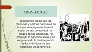 CRISIS SOCIALES
Situaciones en las que las
creencias y normas habituales en
las que se apoya el entramado
social de una comunidad han
dejado de ser operativas, no
propician la cohesión social y se
va generando la desintegración
de los individuos de sus
colectivos de pertenencia.
 