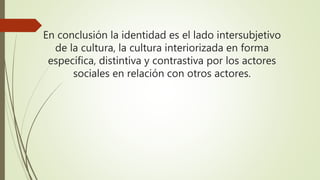 En conclusión la identidad es el lado intersubjetivo
de la cultura, la cultura interiorizada en forma
específica, distintiva y contrastiva por los actores
sociales en relación con otros actores.
 