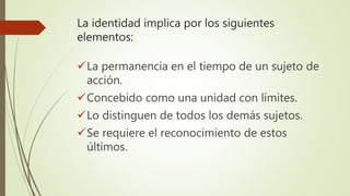 La identidad implica por los siguientes
elementos:
La permanencia en el tiempo de un sujeto de
acción.
Concebido como una unidad con límites.
Lo distinguen de todos los demás sujetos.
Se requiere el reconocimiento de estos
últimos.
 