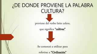 ¿DE DONDE PROVIENE LA PALABRA
CULTURA?
proviene del verbo latin colere,
que significa “cultivar”
Se comenzó a utilizar para
referirse a “Civilización”
 
