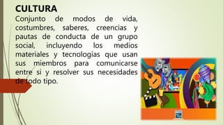 CULTURA
Conjunto de modos de vida,
costumbres, saberes, creencias y
pautas de conducta de un grupo
social, incluyendo los medios
materiales y tecnologías que usan
sus miembros para comunicarse
entre si y resolver sus necesidades
de todo tipo.
 