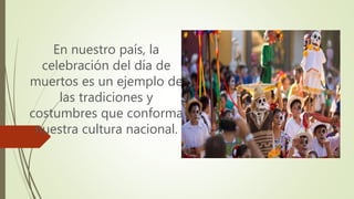 En nuestro país, la
celebración del día de
muertos es un ejemplo de
las tradiciones y
costumbres que conforma
nuestra cultura nacional.
 