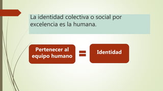 La identidad colectiva o social por
excelencia es la humana.
Pertenecer al
equipo humano
Identidad
 