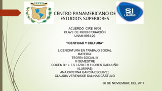 CENTRO PANAMERICANO DE
ESTUDIOS SUPERIORES
ACUERDO CIRE 16/09
CLAVE DE INCORPORACIÓN
UNAM 8954-29
“IDENTIDAD Y CULTURA”
LICENCIATURA EN TRABAJO SOCIAL
MATERIA:
TEORÍA SOCIAL III
III SEMESTRE
DOCENTE: L.T.S. LIZBETH FLORES GARDUÑO
ALUMNAS:
ANA CRISTINA GARCÍA ESQUIVEL
CLAUDIA VERENISSE SALINAS CÁSTULO
30 DE NOVIEMBRE DEL 2017
 
