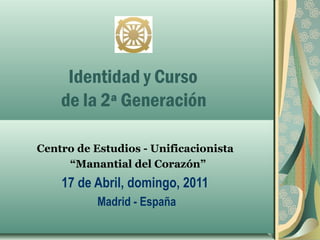 Identidad y Curso
    de la 2ª Generación

Centro de Estudios - Unificacionista
     “Manantial del Corazón”
    17 de Abril, domingo, 2011
           Madrid - España
 