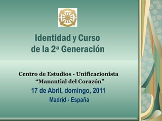       Identidad y Curso   de la 2ª Generación  Centro de Estudios - Unificacionista  “ Manantial del Corazón” 17 de Abril, domingo, 2011  Madrid - España 