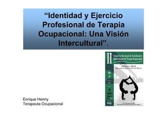 “Identidad y Ejercicio
Profesional de Terapia
Ocupacional: Una Visión
Intercultural”.
Enrique Henny
Terapeuta Ocupacional
 