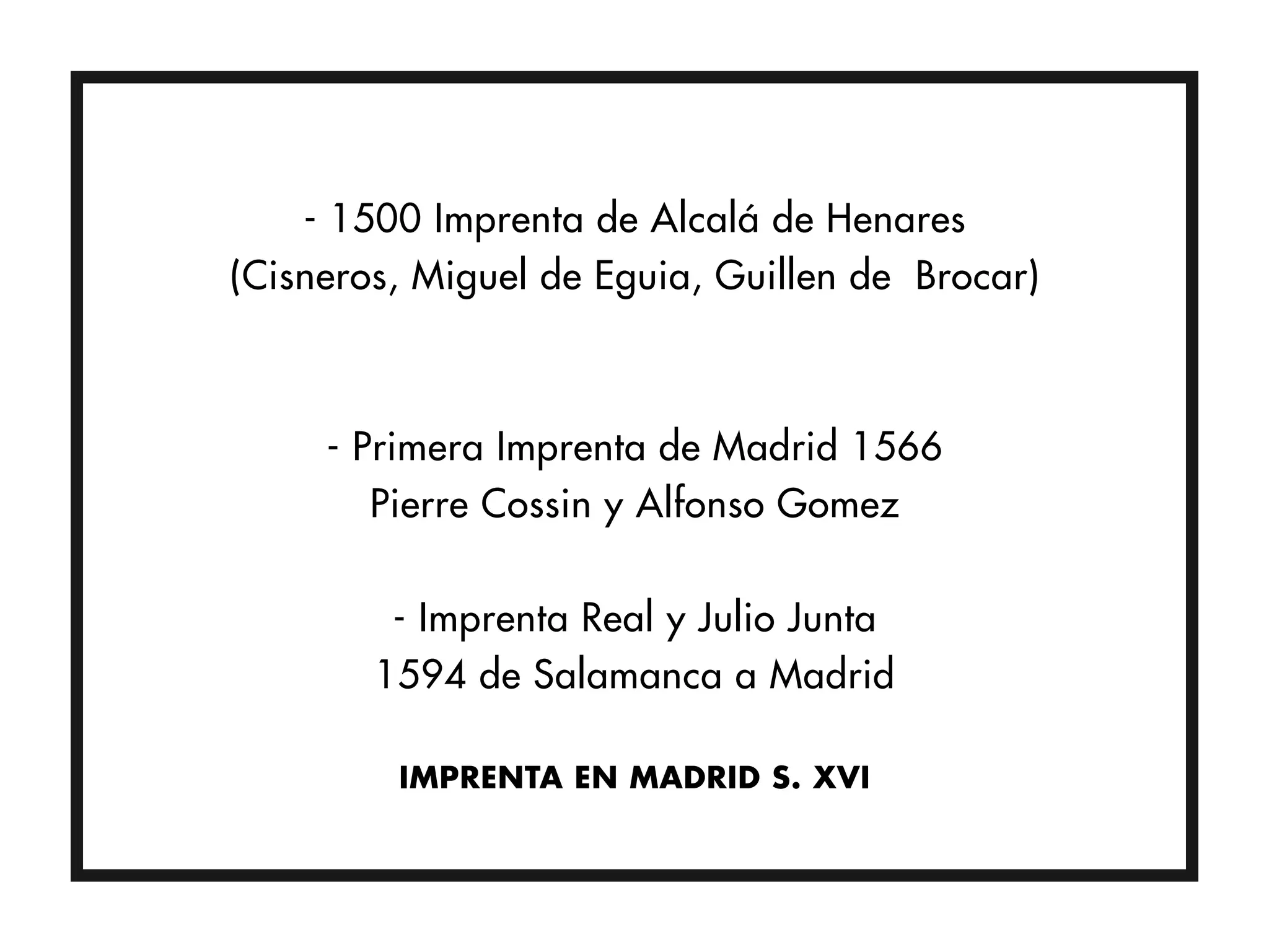 - 1500 Imprenta de Alcalá de Henares
(Cisneros, Miguel de Eguia, Guillen de Brocar)



     - Primera Imprenta de Madrid 1566
        Pierre Cossin y Alfonso Gomez

         - Imprenta Real y Julio Junta
        1594 de Salamanca a Madrid

         IMPRENTA EN MADRID S. XVI
 