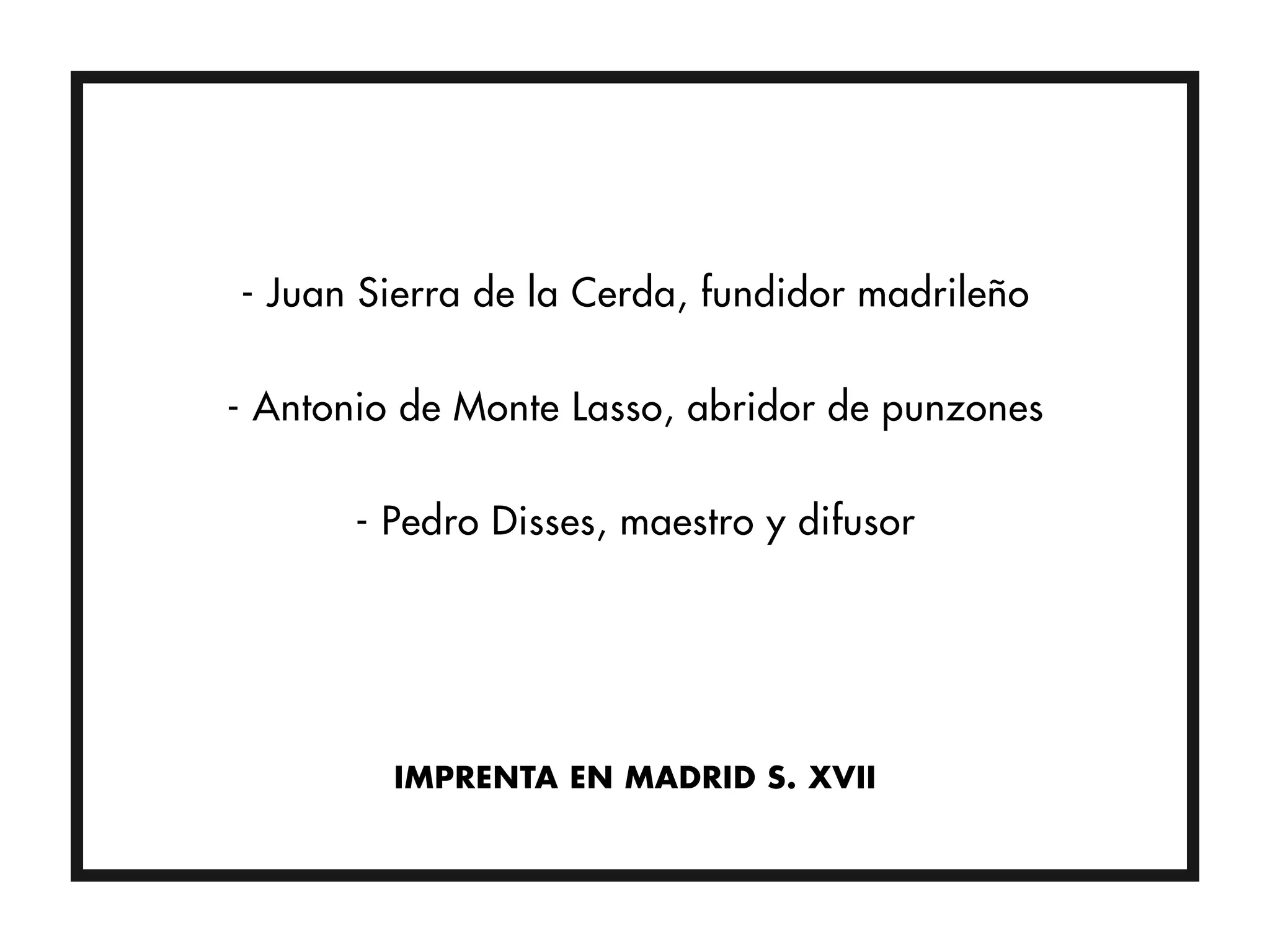 - Juan Sierra de la Cerda, fundidor madrileño

- Antonio de Monte Lasso, abridor de punzones

       - Pedro Disses, maestro y difusor




         IMPRENTA EN MADRID S. XVII
 