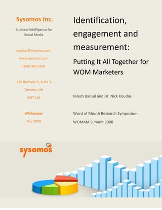   
 
Sysom
Business I
Soci
contact@
www.sy
(866)
120 Baldw
Toro
M
Whi
No
mos In
ntelligence
al Media 
@sysomos.c
ysomos.co
 483 3338 
 
win St, Suit
onto, ON 
5T 1L6 
 
itepaper 
ov 2008 
nc. 
e for 
com 
m 
te 3 
 
 
 
 
 
I
e
m
P
W
N
 
W
W
dent
enga
meas
Puttin
WOM
ilesh Ban
Word of M
WOMMA S
 
tifica
agem
sure
g It A
 Mark
nsal and D
Mouth Res
Summit 2
ation
ment
emen
All Tog
keters
Dr. Nick K
search Sy
2008 
n, 
 and
nt: 
gethe
s 
oudas 
ymposium
d 
r for 
m 
 