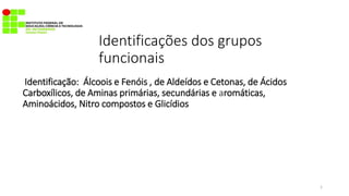 Identificações dos grupos
funcionais
Identificação: Álcoois e Fenóis , de Aldeídos e Cetonas, de Ácidos
Carboxílicos, de Aminas primárias, secundárias e aromáticas,
Aminoácidos, Nitro compostos e Glicídios
1
 