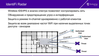 IdentiFi Radar
Wireless IDS/IPS и анализ спектра позволяют контролировать сеть
Защита во всем диапазоне частот WiFi при наличии выделенных точек
доступа - сенсоров
Обнаружение и предотвращение угроз и интерференции
Защита в режиме In-channel одновременно с работой клиентов
Authorized
User
Threat
Threat
Authorized
User
Channel 1
 