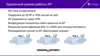 Удаленный режим работы AP
Site base конфигурации
Поддержка до 32 AP и 1000 сессий на сайт
Распределение сессий по AP обеспечивает роуминг
Конфигурация конкретного сайта хранится на AP
Локальная аутентификация 802.1x и MAC для отказоустойчивости
AP управляются через VPN
Site 1 Site 2 Site 3
 