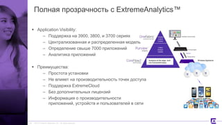 ©2017 Extreme Networks, Inc. All rights reserved
Analytics at the edge, built
into ExtremeWireless
Полная прозрачность с ExtremeAnalytics™
 Application Visibility:
– Поддержка на 3900, 3800, и 3700 сериях
– Централизованная и распределенная модель
– Определение свыше 7000 приложений
– Аналитика приложений
 Преимущества:
– Простота установки
– Не влияет на производительность точек доступа
– Поддержка ExtremeCloud
– Без дополнительных лицензий
– Информация о производительности
приложений, устройств и пользователей в сети
26
Wireless Appliance
 