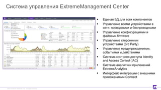 ©2017 Extreme Networks, Inc. All rights reserved©2017 Extreme Networks, Inc. All rights reserved
Система управления ExtremeManagement Center
 Единая БД для всех компонентов
 Управление всеми устройствами в
сети: проводными и беспроводными
 Управление конфигурациями и
файлами firmware
 Управление сторонними
устройствами (3rd Party)
 Управление предупреждениями,
событиями и действиями
 Система контроля доступа Identity
and Access Control (IAC)
 Система аналитики приложений
ExtremeAnalytics
 Интерфейс интеграции с внешними
приложениями Connect
 