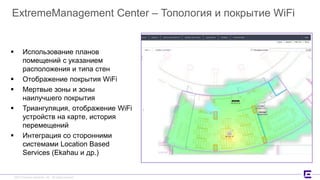 ©2017 Extreme Networks, Inc. All rights reserved©2017 Extreme Networks, Inc. All rights reserved
ExtremeManagement Center – Топология и покрытие WiFi
 Использование планов
помещений с указанием
расположения и типа стен
 Отображение покрытия WiFi
 Мертвые зоны и зоны
наилучшего покрытия
 Триангуляция, отображение WiFi
устройств на карте, история
перемещений
 Интеграция со сторонними
системами Location Based
Services (Ekahau и др.)
 