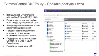 ©2017 Extreme Networks, Inc. All rights reserved©2017 Extreme Networks, Inc. All rights reserved
ExtremeControl ONEPolicy – Правила доступа к сети
 Забудьте про мучительную
настройку Access-Control Lists
 Единое место для настройки
политик доступа для всей сети
 Распространение политик в сети
нажатием одной кнопки
 Готовый набор профилей с
ролями и сервисами и
возможность создавать свои
 Поддержка не только Access-
Control, но и QoS и VLAN
Containment
 Полная интеграция с IAC
 