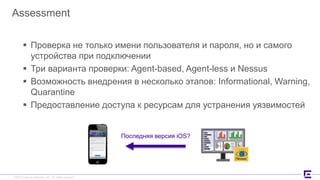 ©2017 Extreme Networks, Inc. All rights reserved©2017 Extreme Networks, Inc. All rights reserved
Assessment
 Проверка не только имени пользователя и пароля, но и самого
устройства при подключении
 Три варианта проверки: Agent-based, Agent-less и Nessus
 Возможность внедрения в несколько этапов: Informational, Warning,
Quarantine
 Предоставление доступа к ресурсам для устранения уязвимостей
Последняя версия iOS?
 