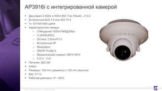 ©2017 Extreme Networks, Inc. All rights reserved
AP3916i с интегрированной камерой
 Два радио 2.4Ghz и 5Ghz 802.11ac Wave2 , 2×2:2
 Встроенный BLE 4.0 или 802.15.4
 1x 10/100/1000 uplink
 Характеристики камеры
– 2-Megapixel 1920x1080@30fps
– H.264/MJPEG
– Оптика: 2.8mm/F2.0
– Встроенный IR
– Микрофон
– ONVIF Profile S
– Механический поворот 360oH 90oV
– F.O.V.: 112o
 Питание: 802.3af
 Indoor
 Размеры: 162 mm (диаметр) x 120 mm (высота)
 Вес: 0.7 кг
 Рабочий диапазон: 0o - 40oC
 