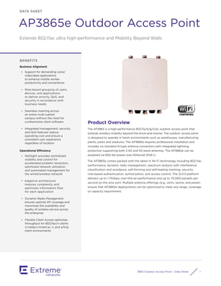 3865 Outdoor Access Point – Data Sheet 1
DATA SHEET
AP3865e Outdoor Access Point
BENEFITS
Business Alignment
•	 Support for demanding voice/
video/data applications
to enhance mobile worker
productivity and convenience
•	 Role-based grouping of users,
devices, and applications
to deliver priority, QoS, and
security in accordance with
business needs
•	 Seamless roaming across
an entire multi-subnet
campus without the need for
cumbersome client software
•	 Integrated management, security,
and QoS features reduce
operating cost and ensure a
consistent user experience
regardless of location
Operational Efficiency
•	 NetSight provides centralized
visibility and control for
accelerated problem resolution,
optimized network utilization
and automated management for
the wired/wireless network
•	 Adaptive architecture
reduces complexity and
optimizes information flow
for each application
•	 Dynamic Radio Management
ensures optimal AP coverage and
maximizes the availability and
quality of wireless service across
the enterprise
•	 Flexible Client Access optimizes
throughput for 802.11ac/n clients
in today’s mixed ac, n, and a/b/g
client environments
Product Overview
The AP3865 is a high-performance 802.11a/b/g/n/ac outdoor access point that
extends wireless mobility beyond the brick-and-mortar. The outdoor access point
is designed to operate in harsh environments such as warehouses, manufacturing
plants, parks and stadiums. The AP3865e requires professional installation and
includes six standard N-type antenna connectors with integrated lightning
protection supporting both 2.4G and 5G band antennas. The AP3865e can be
powered via 802.3at power-over-Ethernet (PoE+).
The AP3865e comes packed with the latest in Wi-Fi technology including 802.11ac
performance, dynamic radio management, spectrum analysis with interference
classification and avoidance, self-forming and self-healing meshing, security,
role-based authentication, authorization, and access control. The 3x3:3 platform
delivers up to 1.75Gbps over-the-air-performance and up to 75,000 packets per
second on the wire port. Multiple antenna offerings (e.g., omni, sector, and panel)
ensure that AP3865e deployments can be optimized to meet any range, coverage
or capacity requirement.
Extends 802.11ac ultra high-performance and Mobility Beyond Walls
 