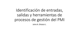 Identificación de entradas,
salidas y herramientas de
procesos de gestión del PMI
Jairo A. Orozco L.
 