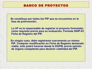 Se constituye por todos los PIP que se encuentran en la fase de preinversión. La UF es la responsable de registrar el proyecto formulado, como requisito previo para su evaluación. Formato SNIP-03 Ficha de Registro del PIP. En ningún caso, debe registrarse nuevamente un mismo PIP. Cualquier modificación en Ficha de Registro declarado viable, sólo podrá hacerse desde la DGPM, previa opinión de órgano competente para declarar viabilidad del PIP. BANCO DE PROYECTOS 