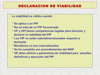 La viabilidad es válida cuando:  * Se aplica a un PIP * No se trata de un PIP fraccionado * UF y OPI tienen competencias legales para formular y declarar la viabilidad del PIP * Los PIP no están sobredimensionados respecto a demanda  * Beneficios no son sobrestimados * Se ha cumplido con procedimientos del SNIP * UE debe ceñirse a parámetros de viabilidad para  estudios definitivos y ejecución del PIP DECLARACION DE VIABILIDAD 