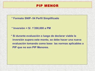 * Formato SNIP- 04 Perfil Simplificado   * Inversión < S/. 1’200,000 a PM  * Si durante evaluación o luego de declarar viable la  inversión supera este monto, se debe hacer una nueva  evaluación tomando como base  las normas aplicables a  PIP que no son PIP Menores. PIP MENOR 