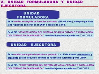 2.  UNIDAD  FORMULADORA  Y  UNIDAD  EJECUTORA Es la  entidad  encargada de  formula r  el  estudio   (GN, GR o GL), siempre que haya sido registrada como UF en el SNIP, a pedido de la OPI. E n el PIP  “ CONSTRUCCIÓN  DEL  SISTEMA DE AGUA POTABLE E INSTALACIÓN DE LETRINAS EN PAMPAMARCA ” , la unidad formuladora puede ser  FONCODES . UNIDAD  FORMULADORA UNIDAD  EJECUTORA En el PIP,   “ CONSTRUCCIÓN  DEL  SISTEMA DE AGUA POTABLE E INSTALACIÓN DE LETRINAS EN PAMPAMARCA ” , la unidad ejecutora puede ser  FONCODES Es la  entidad encargada de ejecutar   el proyecto . La UE debe tener  competencia y capacidad   para la ejecución , además de haber sido autorizada por la DNPP. 