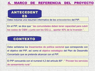 4.  MARCO  DE  REFERENCIA  DEL  PROYECTO Debe incluirse una resumen informativo de los  antecedentes  del PIP. ANTECEDENTES CONTEXTO Debe señalarse los  lineamientos de política sectorial  que corresponde con el objetivo del PIP, así como el  objetivo estratégico  del Plan de Desarrollo Concertado que se pretende alcanzar con el PIP. En el PIP, se dice que  “ las comunidades deben tener capacidad para cubrir los costos de O&M; y junto con los GG.LL., aportar 40% de la Inversión ”. El PIP concuerda con el numeral 4,2 del artículo 80º : “  Proveer los servicios de saneamiento rural  ”. 