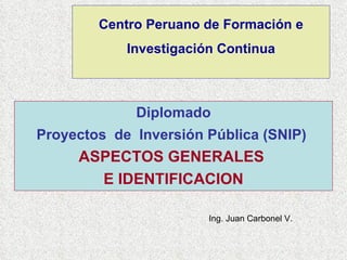 Centro Peruano de Formación e Investigación Continua Diplomado Proyectos  de  Inversión Pública (SNIP)   ASPECTOS GENERALES  E IDENTIFICACION Ing. Juan Carbonel V. 