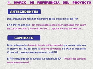4. MARCO DE REFERENCIA DEL PROYECTO
Debe incluirse una resumen informativo de los antecedentes del PIP.
ANTECEDENTES
CONTEXTO
Debe señalarse los lineamientos de política sectorial que corresponde con
el objetivo del PIP, así como el objetivo estratégico del Plan de Desarrollo
Concertado que se pretende alcanzar con el PIP.
En el PIP, se dice que “ las comunidades deben tener capacidad para cubrir
los costos de O&M; y junto con los GG.LL., aportar 40% de la Inversión ”.
El PIP concuerda con el numeral 4,2 del artículo 80º : “ Proveer los servicios
de saneamiento rural ”.
 
