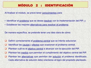 Al finalizar el módulo, se prevé tener conocimientos para:
• Identificar el problema que se desea resolver con la implementación del PIP; y
• Establecer las mejores alternativas para resolver el problema.
De manera específica, se pretende tener una idea clara de cómo:
 Definir correctamente el problema central que se intenta solucionar.
 Identificar las causas y efectos que ocasionan el problema central.
 Plantear cuál es el objetivo central a alcanzar con la ejecución del PIP.
 Plantear los medios que permitan el cumplimiento del objetivo central del PIP.
 Plantear las alternativas que permitan dar solución al problema identificado.
Cada alternativa de solución debe orientarse al logro del propósito planteado.
MÓDULO 2 : IDENTIFICACIÓN
 