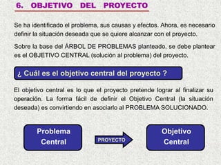 6. OBJETIVO DEL PROYECTO
Se ha identificado el problema, sus causas y efectos. Ahora, es necesario
definir la situación deseada que se quiere alcanzar con el proyecto.
Sobre la base del ÁRBOL DE PROBLEMAS planteado, se debe plantear
es el OBJETIVO CENTRAL (solución al problema) del proyecto.
El objetivo central es lo que el proyecto pretende lograr al finalizar su
operación. La forma fácil de definir el Objetivo Central (la situación
deseada) es convirtiendo en asociarlo al PROBLEMA SOLUCIONADO.
PROYECTO
¿ Cuál es el objetivo central del proyecto ?
Problema
Central
Objetivo
Central
 