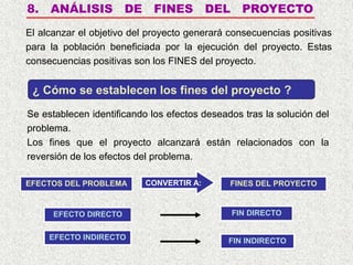 8. ANÁLISIS DE FINES DEL PROYECTO
El alcanzar el objetivo del proyecto generará consecuencias positivas
para la población beneficiada por la ejecución del proyecto. Estas
consecuencias positivas son los FINES del proyecto.
Se establecen identificando los efectos deseados tras la solución del
problema.
Los fines que el proyecto alcanzará están relacionados con la
reversión de los efectos del problema.
¿ Cómo se establecen los fines del proyecto ?
EFECTOS DEL PROBLEMA FINES DEL PROYECTO
CONVERTIR A:
EFECTO DIRECTO
EFECTO INDIRECTO
FIN DIRECTO
FIN INDIRECTO
 
