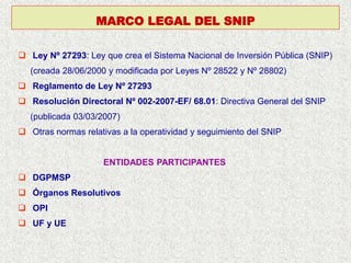  Ley Nº 27293: Ley que crea el Sistema Nacional de Inversión Pública (SNIP)
(creada 28/06/2000 y modificada por Leyes Nº 28522 y Nº 28802)
 Reglamento de Ley Nº 27293
 Resolución Directoral Nº 002-2007-EF/ 68.01: Directiva General del SNIP
(publicada 03/03/2007)
 Otras normas relativas a la operatividad y seguimiento del SNIP
ENTIDADES PARTICIPANTES
 DGPMSP
 Órganos Resolutivos
 OPI
 UF y UE
MARCO LEGAL DEL SNIP
 